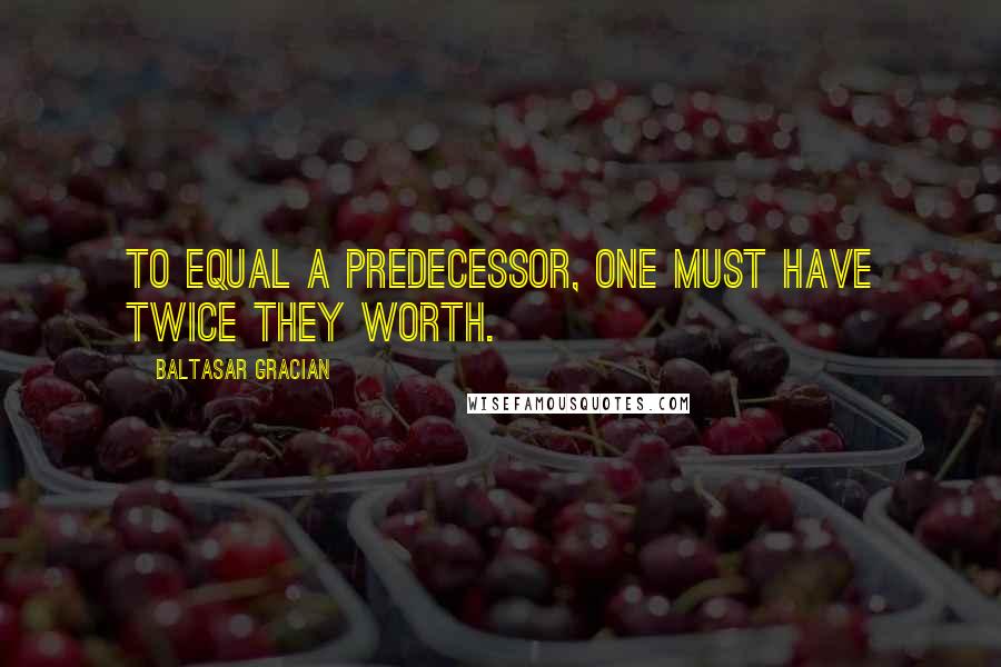 Baltasar Gracian Quotes: To equal a predecessor, one must have twice they worth.