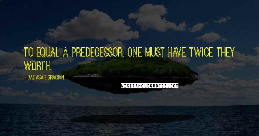 Baltasar Gracian Quotes: To equal a predecessor, one must have twice they worth.