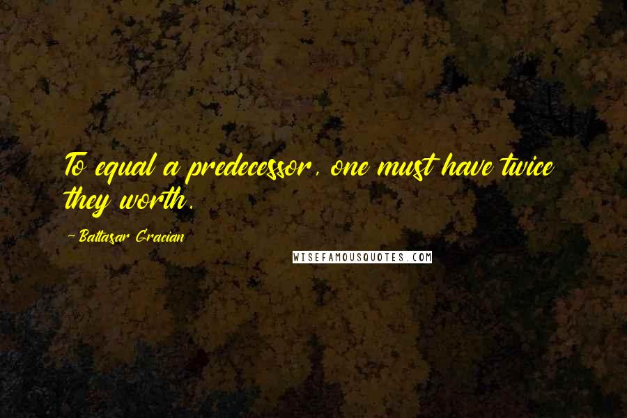 Baltasar Gracian Quotes: To equal a predecessor, one must have twice they worth.