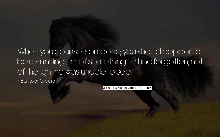 Baltasar Gracian Quotes: When you counsel someone, you should appear to be reminding him of something he had forgotten, not of the light he was unable to see.