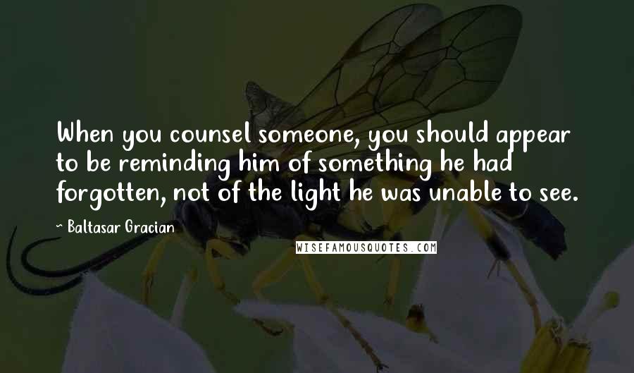 Baltasar Gracian Quotes: When you counsel someone, you should appear to be reminding him of something he had forgotten, not of the light he was unable to see.