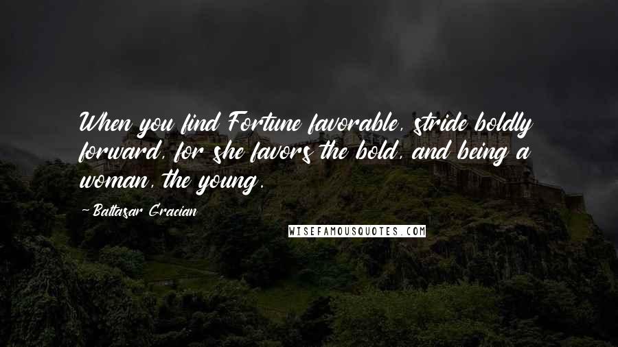 Baltasar Gracian Quotes: When you find Fortune favorable, stride boldly forward, for she favors the bold, and being a woman, the young.