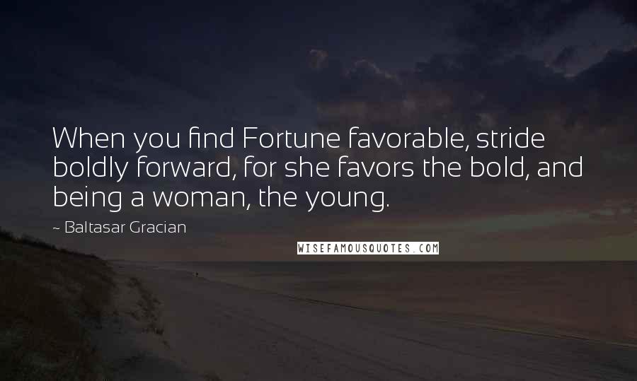 Baltasar Gracian Quotes: When you find Fortune favorable, stride boldly forward, for she favors the bold, and being a woman, the young.