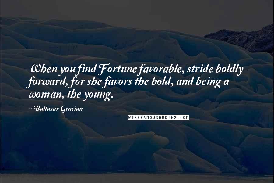 Baltasar Gracian Quotes: When you find Fortune favorable, stride boldly forward, for she favors the bold, and being a woman, the young.