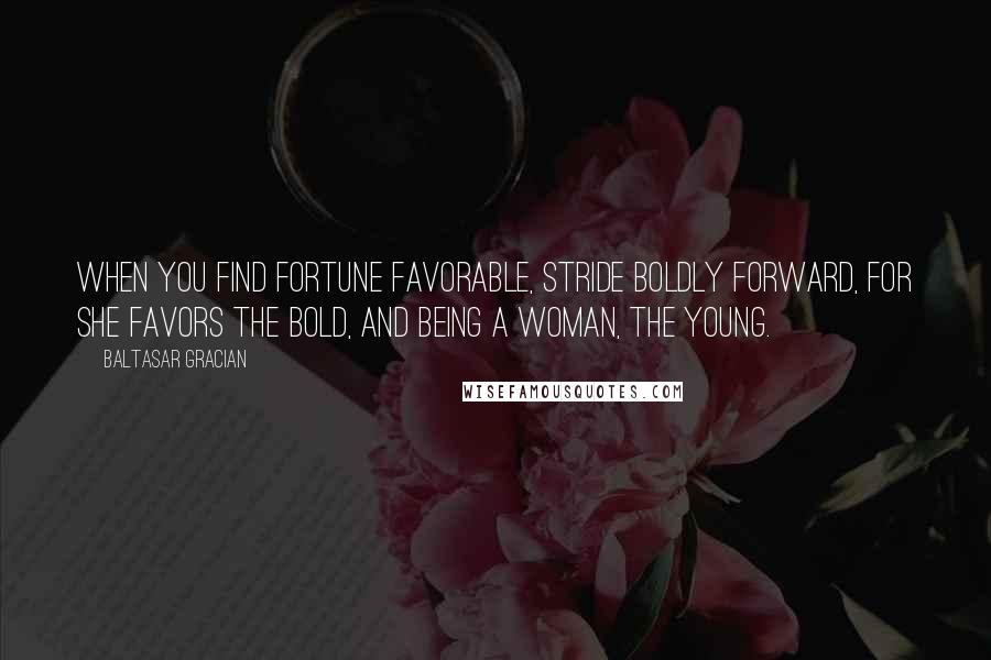 Baltasar Gracian Quotes: When you find Fortune favorable, stride boldly forward, for she favors the bold, and being a woman, the young.