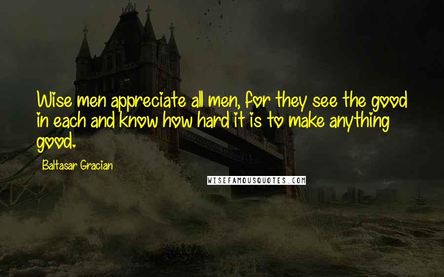 Baltasar Gracian Quotes: Wise men appreciate all men, for they see the good in each and know how hard it is to make anything good.