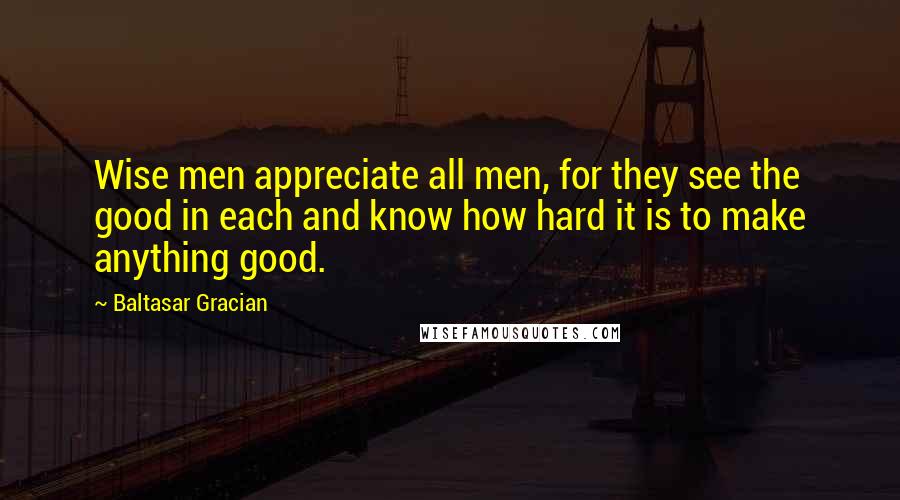 Baltasar Gracian Quotes: Wise men appreciate all men, for they see the good in each and know how hard it is to make anything good.