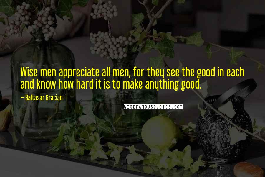 Baltasar Gracian Quotes: Wise men appreciate all men, for they see the good in each and know how hard it is to make anything good.