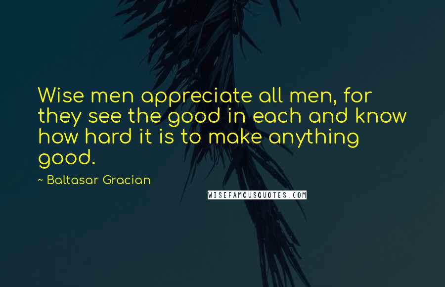 Baltasar Gracian Quotes: Wise men appreciate all men, for they see the good in each and know how hard it is to make anything good.