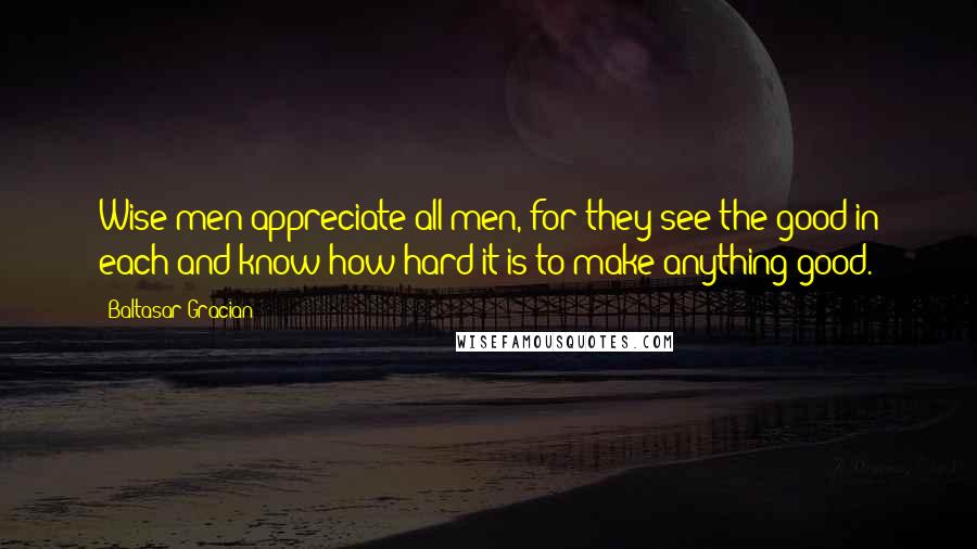 Baltasar Gracian Quotes: Wise men appreciate all men, for they see the good in each and know how hard it is to make anything good.