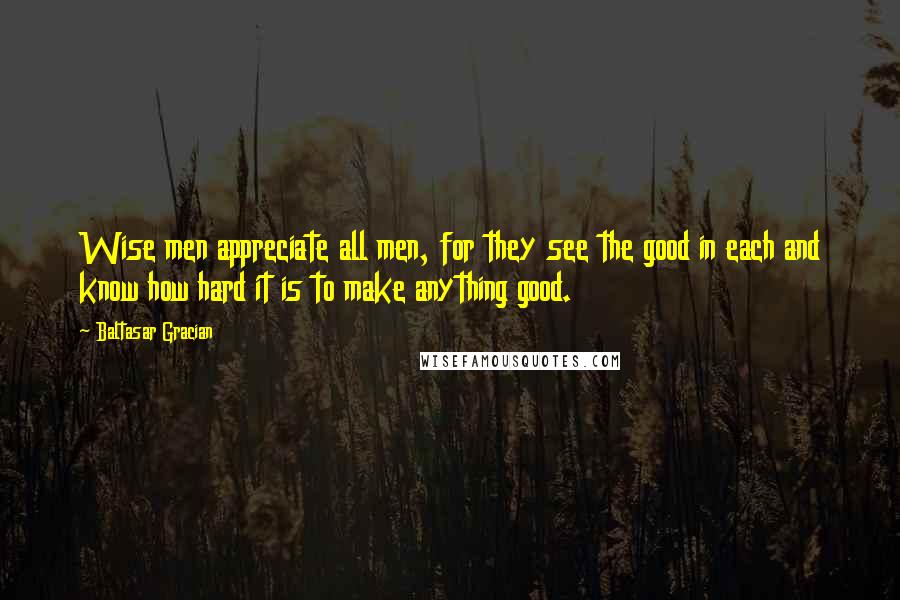 Baltasar Gracian Quotes: Wise men appreciate all men, for they see the good in each and know how hard it is to make anything good.