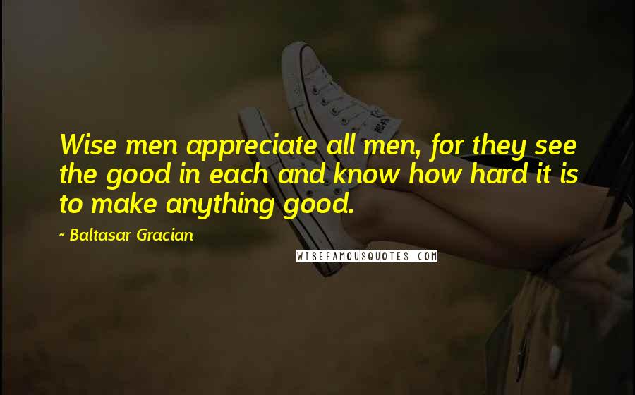 Baltasar Gracian Quotes: Wise men appreciate all men, for they see the good in each and know how hard it is to make anything good.