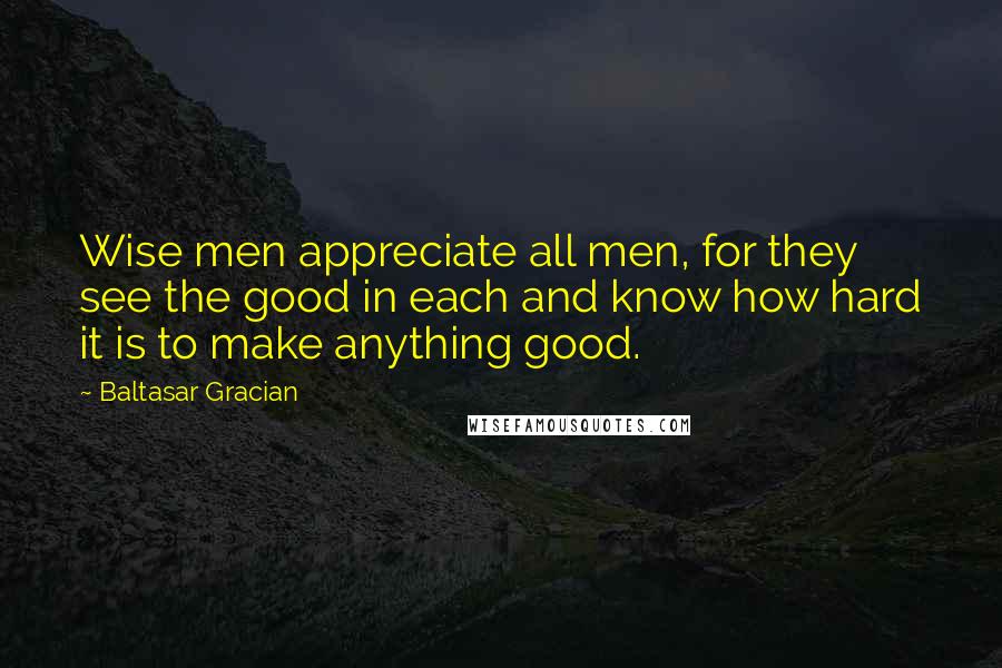 Baltasar Gracian Quotes: Wise men appreciate all men, for they see the good in each and know how hard it is to make anything good.