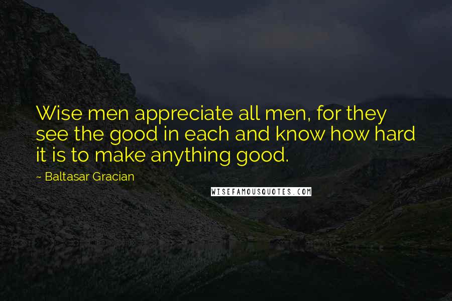 Baltasar Gracian Quotes: Wise men appreciate all men, for they see the good in each and know how hard it is to make anything good.