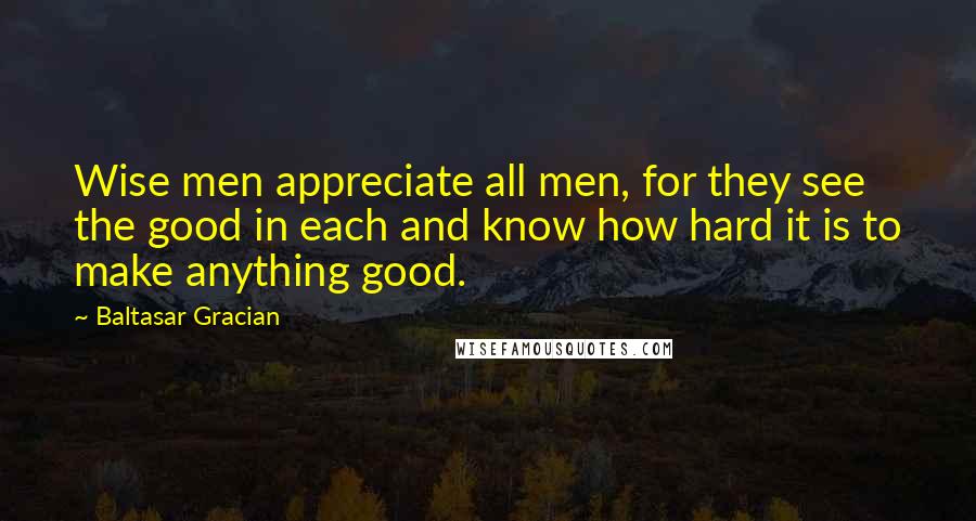 Baltasar Gracian Quotes: Wise men appreciate all men, for they see the good in each and know how hard it is to make anything good.