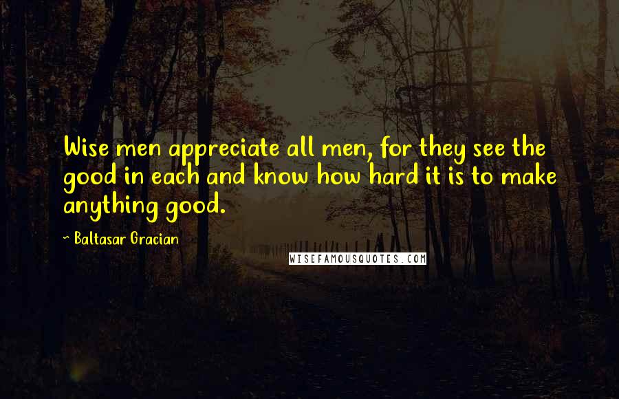 Baltasar Gracian Quotes: Wise men appreciate all men, for they see the good in each and know how hard it is to make anything good.