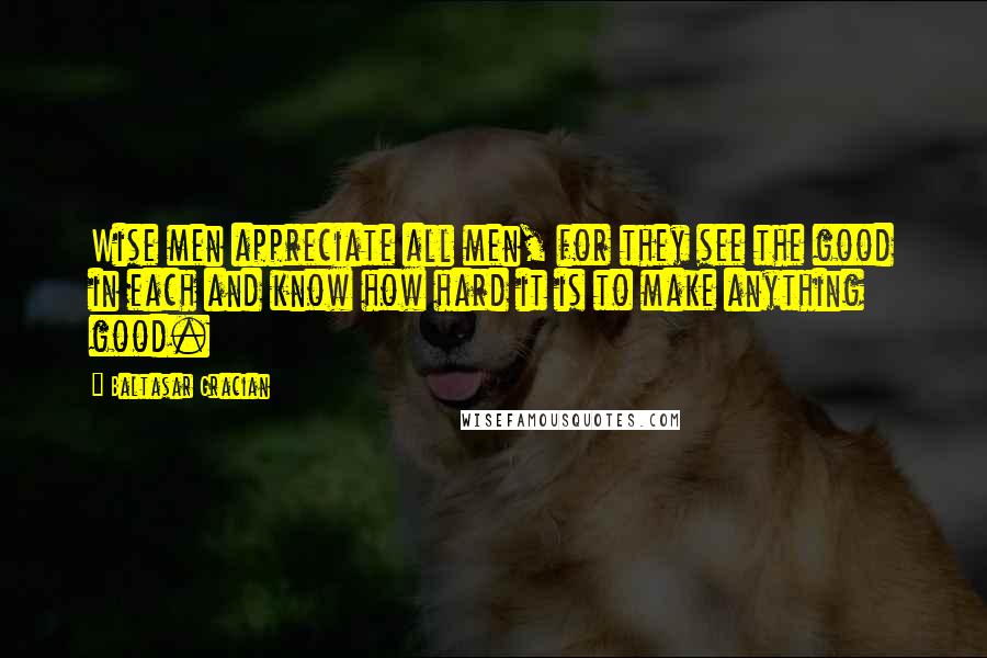 Baltasar Gracian Quotes: Wise men appreciate all men, for they see the good in each and know how hard it is to make anything good.