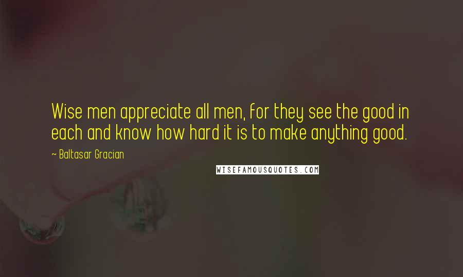 Baltasar Gracian Quotes: Wise men appreciate all men, for they see the good in each and know how hard it is to make anything good.