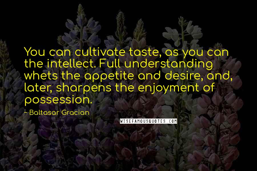 Baltasar Gracian Quotes: You can cultivate taste, as you can the intellect. Full understanding whets the appetite and desire, and, later, sharpens the enjoyment of possession.