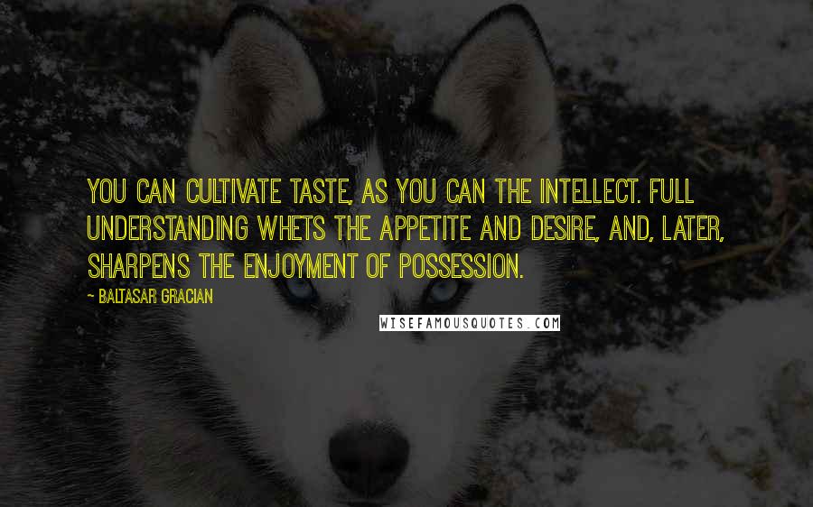 Baltasar Gracian Quotes: You can cultivate taste, as you can the intellect. Full understanding whets the appetite and desire, and, later, sharpens the enjoyment of possession.