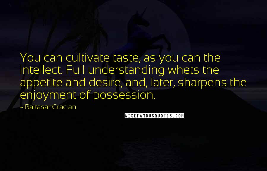 Baltasar Gracian Quotes: You can cultivate taste, as you can the intellect. Full understanding whets the appetite and desire, and, later, sharpens the enjoyment of possession.