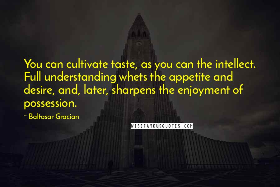 Baltasar Gracian Quotes: You can cultivate taste, as you can the intellect. Full understanding whets the appetite and desire, and, later, sharpens the enjoyment of possession.