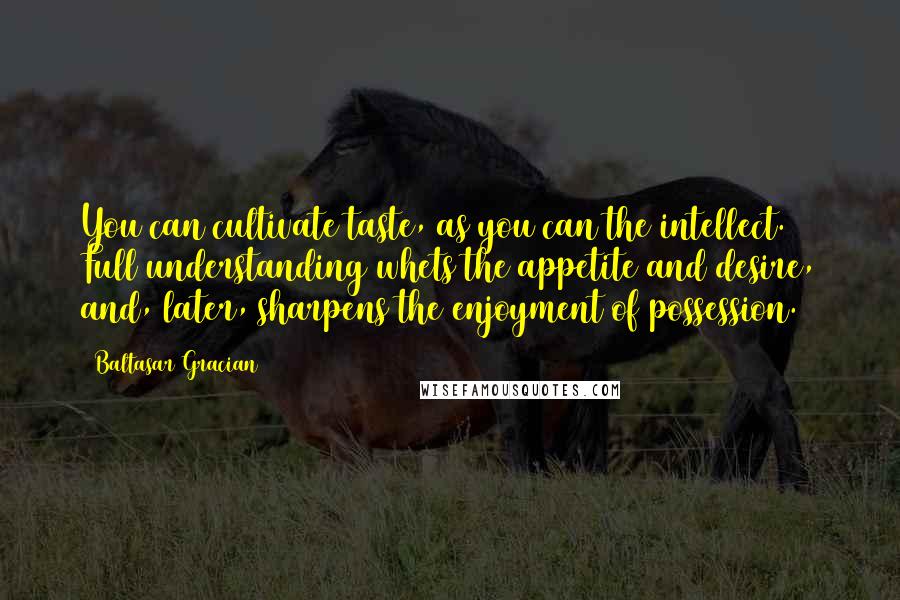 Baltasar Gracian Quotes: You can cultivate taste, as you can the intellect. Full understanding whets the appetite and desire, and, later, sharpens the enjoyment of possession.