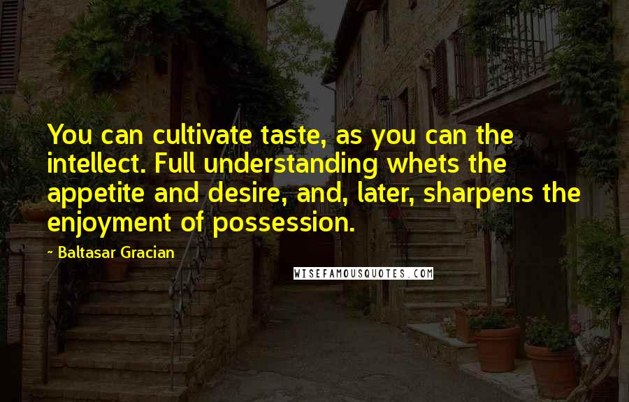 Baltasar Gracian Quotes: You can cultivate taste, as you can the intellect. Full understanding whets the appetite and desire, and, later, sharpens the enjoyment of possession.