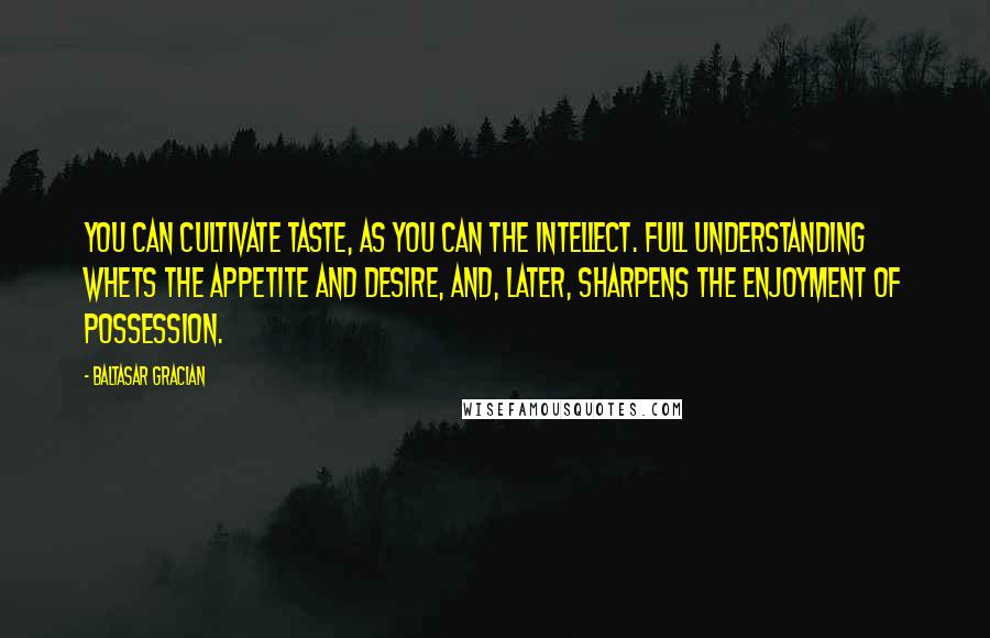 Baltasar Gracian Quotes: You can cultivate taste, as you can the intellect. Full understanding whets the appetite and desire, and, later, sharpens the enjoyment of possession.