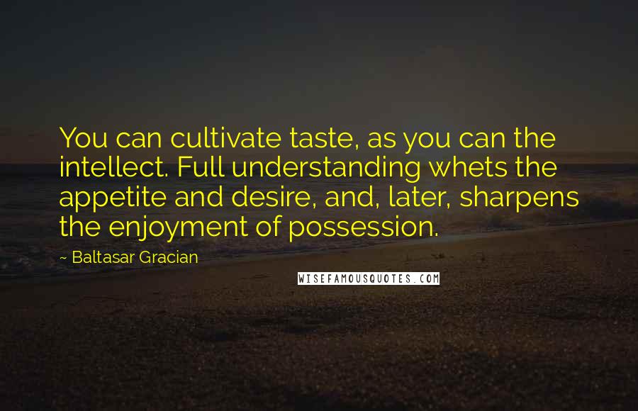 Baltasar Gracian Quotes: You can cultivate taste, as you can the intellect. Full understanding whets the appetite and desire, and, later, sharpens the enjoyment of possession.