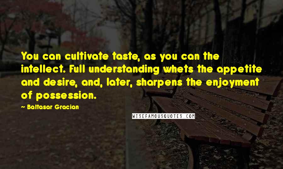 Baltasar Gracian Quotes: You can cultivate taste, as you can the intellect. Full understanding whets the appetite and desire, and, later, sharpens the enjoyment of possession.