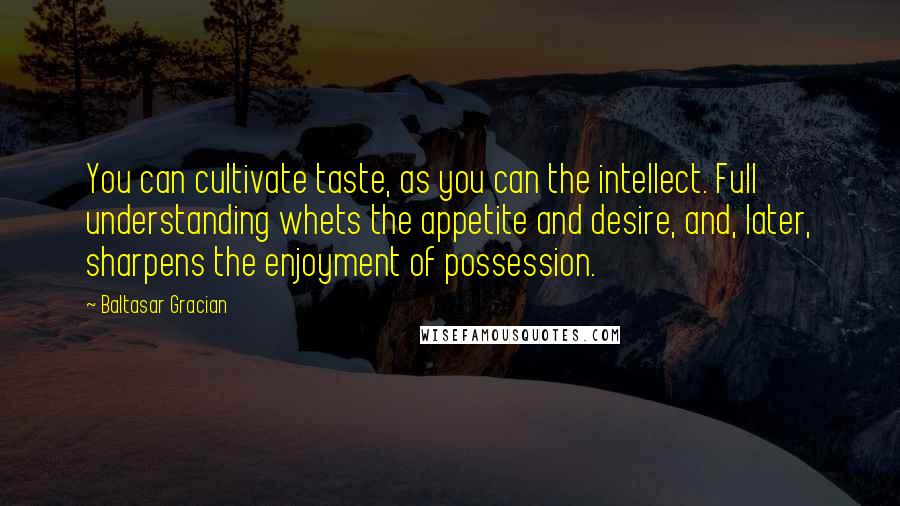 Baltasar Gracian Quotes: You can cultivate taste, as you can the intellect. Full understanding whets the appetite and desire, and, later, sharpens the enjoyment of possession.