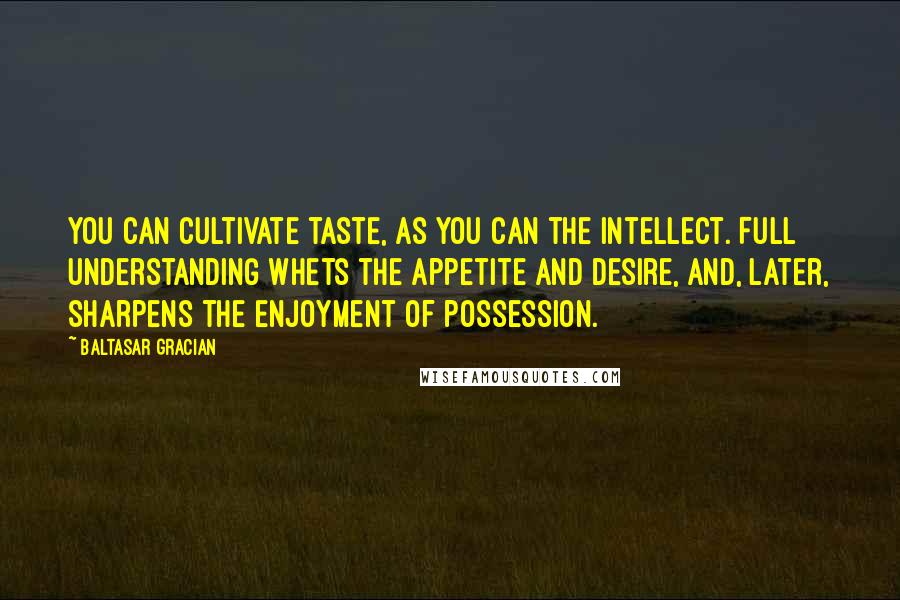 Baltasar Gracian Quotes: You can cultivate taste, as you can the intellect. Full understanding whets the appetite and desire, and, later, sharpens the enjoyment of possession.