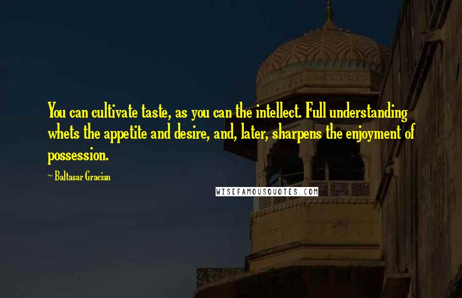 Baltasar Gracian Quotes: You can cultivate taste, as you can the intellect. Full understanding whets the appetite and desire, and, later, sharpens the enjoyment of possession.