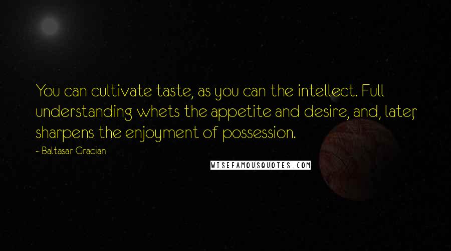 Baltasar Gracian Quotes: You can cultivate taste, as you can the intellect. Full understanding whets the appetite and desire, and, later, sharpens the enjoyment of possession.