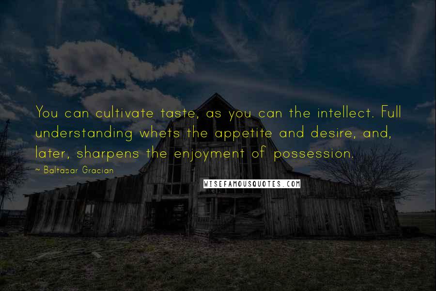 Baltasar Gracian Quotes: You can cultivate taste, as you can the intellect. Full understanding whets the appetite and desire, and, later, sharpens the enjoyment of possession.