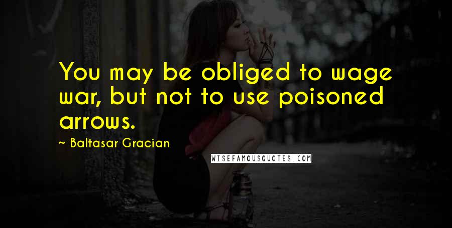 Baltasar Gracian Quotes: You may be obliged to wage war, but not to use poisoned arrows.