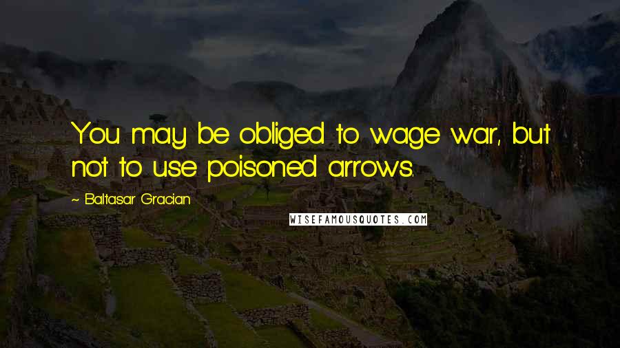 Baltasar Gracian Quotes: You may be obliged to wage war, but not to use poisoned arrows.