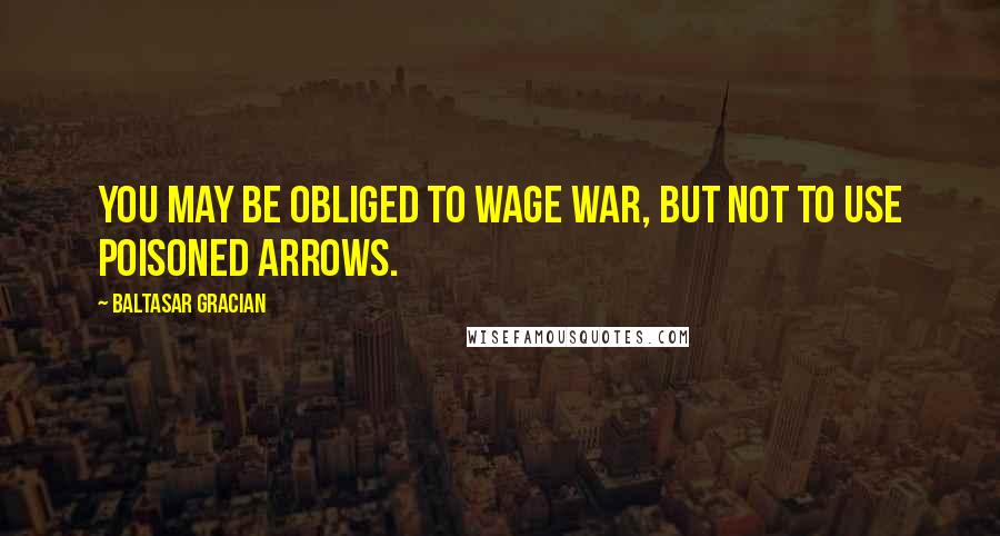 Baltasar Gracian Quotes: You may be obliged to wage war, but not to use poisoned arrows.