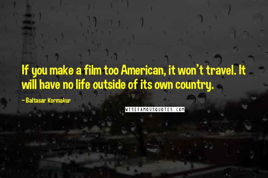 Baltasar Kormakur Quotes: If you make a film too American, it won't travel. It will have no life outside of its own country.