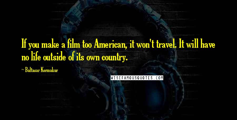 Baltasar Kormakur Quotes: If you make a film too American, it won't travel. It will have no life outside of its own country.