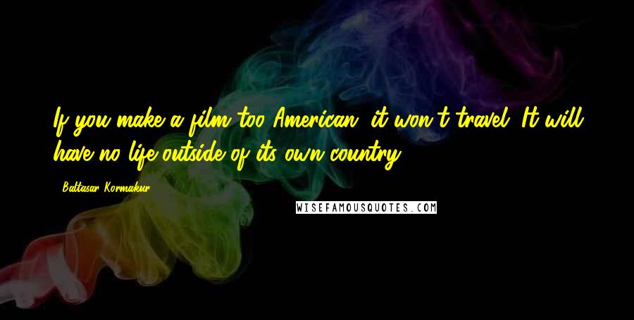 Baltasar Kormakur Quotes: If you make a film too American, it won't travel. It will have no life outside of its own country.