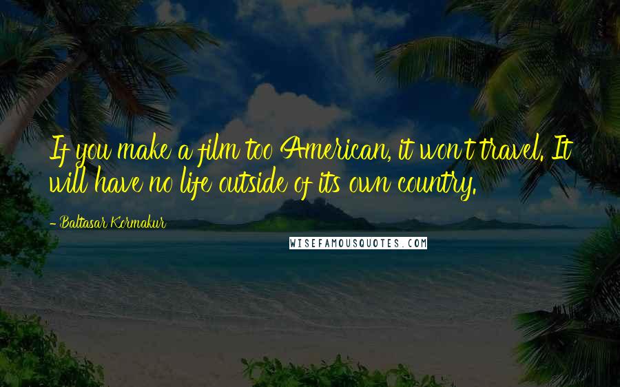 Baltasar Kormakur Quotes: If you make a film too American, it won't travel. It will have no life outside of its own country.