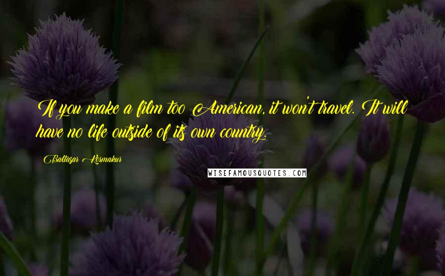 Baltasar Kormakur Quotes: If you make a film too American, it won't travel. It will have no life outside of its own country.