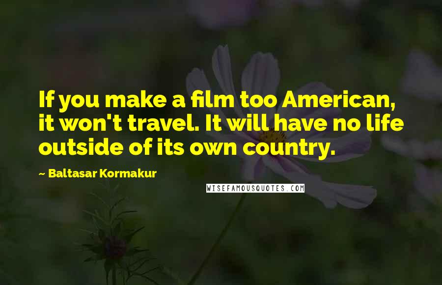 Baltasar Kormakur Quotes: If you make a film too American, it won't travel. It will have no life outside of its own country.