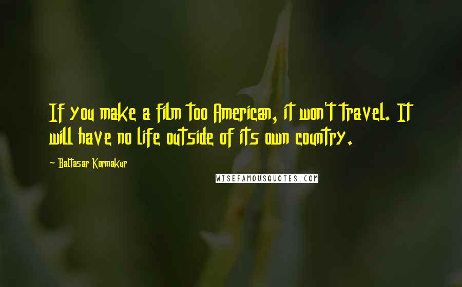 Baltasar Kormakur Quotes: If you make a film too American, it won't travel. It will have no life outside of its own country.