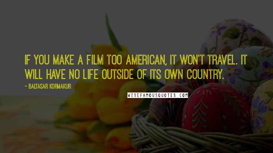 Baltasar Kormakur Quotes: If you make a film too American, it won't travel. It will have no life outside of its own country.