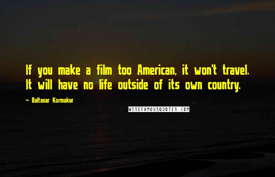 Baltasar Kormakur Quotes: If you make a film too American, it won't travel. It will have no life outside of its own country.