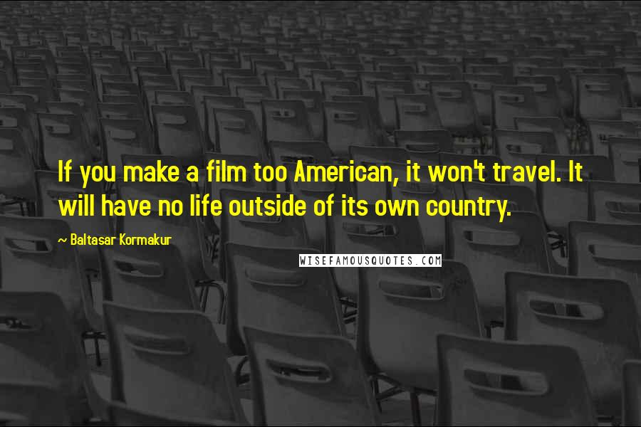 Baltasar Kormakur Quotes: If you make a film too American, it won't travel. It will have no life outside of its own country.