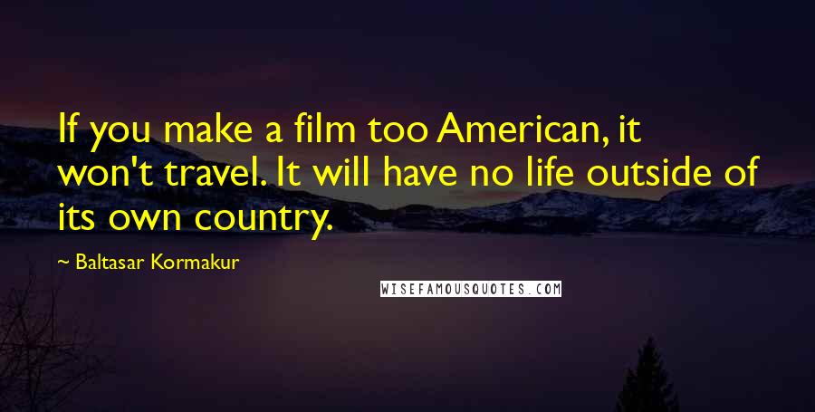 Baltasar Kormakur Quotes: If you make a film too American, it won't travel. It will have no life outside of its own country.